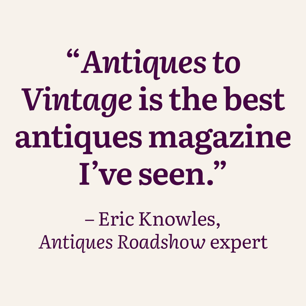 "Antiques to Vintage is the best antiques magazine I've seen." – Eric Knowles, Antiques Roadshow expert